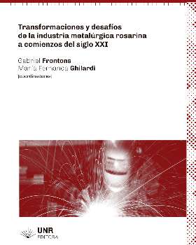 Transformaciones y desafíos de la industria metalúrgica rosarina a comienzos de siglo XXI / [coordinado por] Gabriel Frontons [y] María Fernanda Ghilardi.